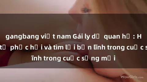gangbang việt nam Gái ly dị quan hệ: Hành trình tự phục hồi và tìm lại bản lĩnh trong cuộc sống mới