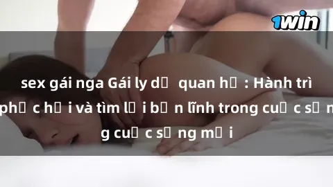 sex gái nga Gái ly dị quan hệ: Hành trình tự phục hồi và tìm lại bản lĩnh trong cuộc sống mới