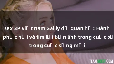 sex 3P việt nam Gái ly dị quan hệ: Hành trình tự phục hồi và tìm lại bản lĩnh trong cuộc sống mới