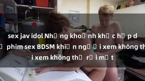 sex jav idol Những khoảnh khắc hấp dẫn trong bộ phim sex BDSM khiến người xem không thể rời mắt