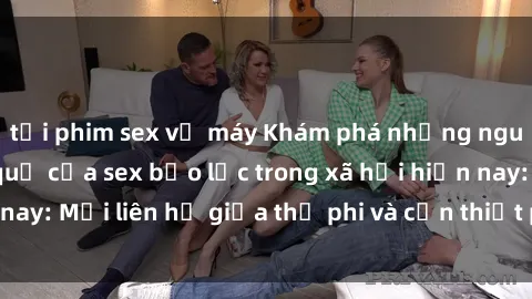 tải phim sex về máy Khám phá những nguyên nhân và hậu quả của sex bạo lực trong xã hội hiện nay: Mối liên hệ giữa thị phi và cần thiết phải ngăn chặn.