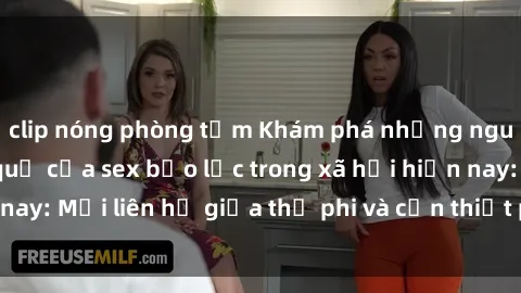 clip nóng phòng tắm Khám phá những nguyên nhân và hậu quả của sex bạo lực trong xã hội hiện nay: Mối liên hệ giữa thị phi và cần thiết phải ngăn chặn.