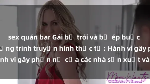 sex quán bar Gái bị trói và bị ép buộc làm tình trong chương trình truyền hình thực tế: Hành vi gây phẫn nộ của các nhà sản xuất và người xem.