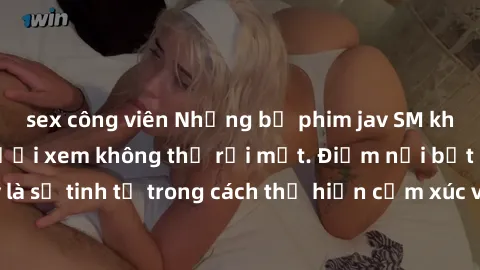 sex công viên Những bộ phim jav SM không che khiến người xem không thể rời mắt. Điểm nổi bật của thể loại này là sự tinh tế trong cách thể hiện cảm xúc và sự hấp dẫn của những cảnh quay.