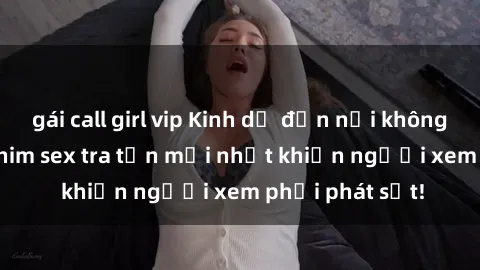 gái call girl vip Kinh dị đến nỗi không thể tin nổi: Phim sex tra tấn mới nhất khiến người xem phải phát sốt!