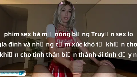 phim sex bà mẹ nóng bỏng Truyện sex loạn luân: Bí mật gia đình và những cảm xúc khó tả khiến cho tình thân biến thành ái tình đầy nhiệt huyết