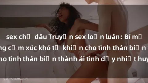 sex chị dâu Truyện sex loạn luân: Bí mật gia đình và những cảm xúc khó tả khiến cho tình thân biến thành ái tình đầy nhiệt huyết
