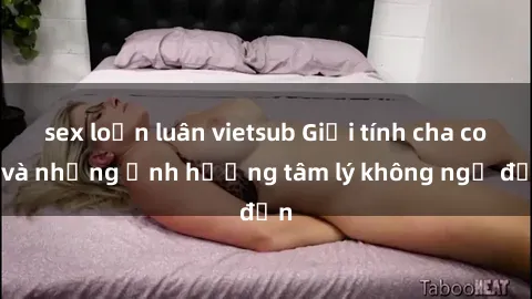 sex loạn luân vietsub Giới tính cha con và những ảnh hưởng tâm lý không ngờ đến