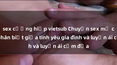 sex cưỡng hiếp vietsub Chuyện sex mẹ con: Sự phân biệt giữa tình yêu gia đình và luyến ái cấm địa