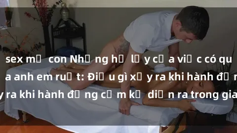 sex mẹ con Những hệ lụy của việc có quan hệ tình dục giữa anh em ruột: Điều gì xảy ra khi hành động cấm kỵ diễn ra trong gia đình?