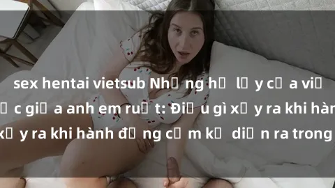 sex hentai vietsub Những hệ lụy của việc có quan hệ tình dục giữa anh em ruột: Điều gì xảy ra khi hành động cấm kỵ diễn ra trong gia đình?