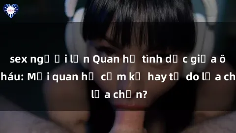 sex người lớn Quan hệ tình dục giữa ông cháu: Mối quan hệ cấm kỵ hay tự do lựa chọn?