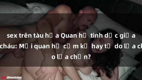 sex trên tàu hỏa Quan hệ tình dục giữa ông cháu: Mối quan hệ cấm kỵ hay tự do lựa chọn?