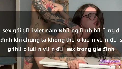 sex gái gọi viet nam Những ảnh hưởng đến tình cảm gia đình khi chúng ta không thảo luận vấn đề sex trong gia đình