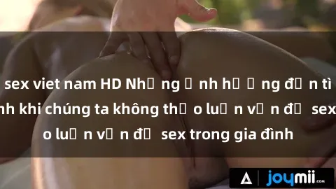 sex viet nam HD Những ảnh hưởng đến tình cảm gia đình khi chúng ta không thảo luận vấn đề sex trong gia đình