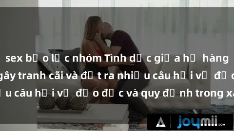 sex bạo lực nhóm Tình dục giữa họ hàng: Những sự kiện gây tranh cãi và đặt ra nhiều câu hỏi về đạo đức và quy định trong xã hội.