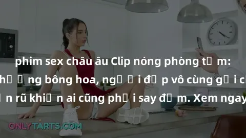phim sex châu âu Clip nóng phòng tắm: Hít thở nồng nàn hương bông hoa, người đẹp vô cùng gợi cảm và quyến rũ khiến ai cũng phải say đắm. Xem ngay để trải nghiệm điều đặc biệt!