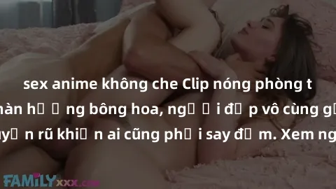 sex anime không che Clip nóng phòng tắm: Hít thở nồng nàn hương bông hoa, người đẹp vô cùng gợi cảm và quyến rũ khiến ai cũng phải say đắm. Xem ngay để trải nghiệm điều đặc biệt!