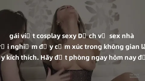 gái việt cosplay sexy Dịch vụ sex nhà nghỉ đẳng cấp: Trải nghiệm đầy cảm xúc trong không gian lãng mạn, đầy kích thích. Hãy đặt phòng ngay hôm nay để thỏa mãn khát khao của bạn!