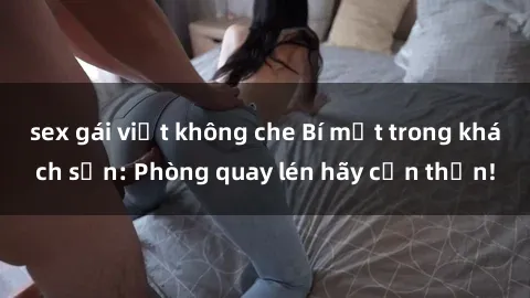 sex gái việt không che Bí mật trong khách sạn: Phòng quay lén hãy cẩn thận!
