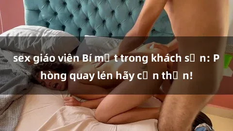 sex giáo viên Bí mật trong khách sạn: Phòng quay lén hãy cẩn thận!