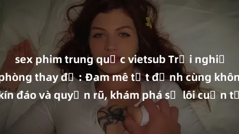 sex phim trung quốc vietsub Trải nghiệm mới lạ với sex phòng thay đồ: Đam mê tột đỉnh cùng không gian kín đáo và quyến rũ, khám phá sự lôi cuốn từ sự hấp dẫn của nơi này.