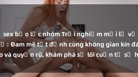 sex bạo lực nhóm Trải nghiệm mới lạ với sex phòng thay đồ: Đam mê tột đỉnh cùng không gian kín đáo và quyến rũ, khám phá sự lôi cuốn từ sự hấp dẫn của nơi này.