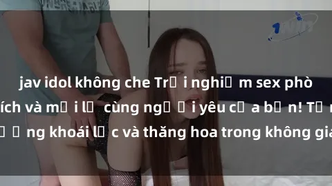 jav idol không che Trải nghiệm sex phòng tắm đầy kích thích và mới lạ cùng người yêu của bạn! Tận hưởng khoái lạc và thăng hoa trong không gian tắm ấm áp và gợi cảm.