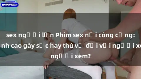 sex người lớn Phim sex nơi công cộng: Đỉnh cao gây sốc hay thú vị đối với người xem?