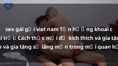 sex gái gọi viet nam Tận hưởng khoái cảm với sex ngoài trời: Cách thức mới để kích thích và gia tăng sự lãng mạn trong mối quan hệ của bạn!