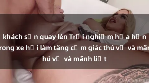 khách sạn quay lén Trải nghiệm hứa hẹn: Sex trong xe hơi làm tăng cảm giác thú vị và mãnh liệt