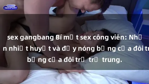 sex gangbang Bí mật sex công viên: Những câu chuyện nhiệt huyết và đầy nóng bỏng của đôi trẻ trẻ trung.