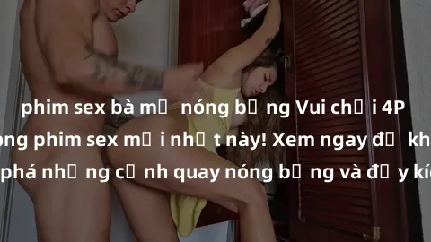 phim sex bà mẹ nóng bỏng Vui chơi 4P cực kỳ hấp dẫn trong phim sex mới nhất này! Xem ngay để khám phá những cảnh quay nóng bỏng và đầy kích thích của bộ phim này!