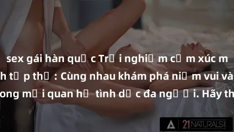 sex gái hàn quốc Trải nghiệm cảm xúc mới mẻ với làm tình tập thể: Cùng nhau khám phá niềm vui và sự mãnh liệt trong mối quan hệ tình dục đa người. Hãy thử ngay để biết cảm giác thú vị này!