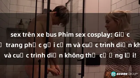 sex trên xe bus Phim sex cosplay: Giấc mơ cùng những bộ trang phục gợi cảm và cuộc trình diễn không thể cưỡng lại!