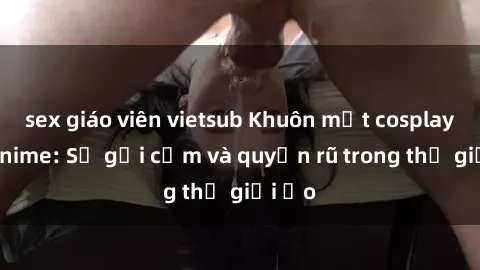 sex giáo viên vietsub Khuôn mặt cosplay sex anime: Sự gợi cảm và quyến rũ trong thế giới ảo