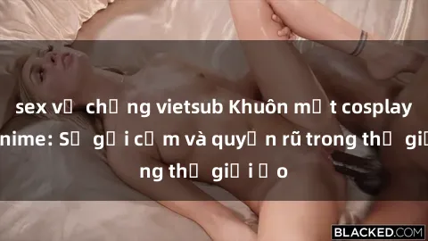 sex vợ chồng vietsub Khuôn mặt cosplay sex anime: Sự gợi cảm và quyến rũ trong thế giới ảo
