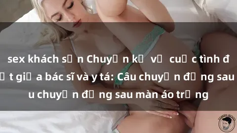 sex khách sạn Chuyện kể về cuộc tình đầy nhiệt huyết giữa bác sĩ và y tá: Câu chuyện đằng sau màn áo trắng