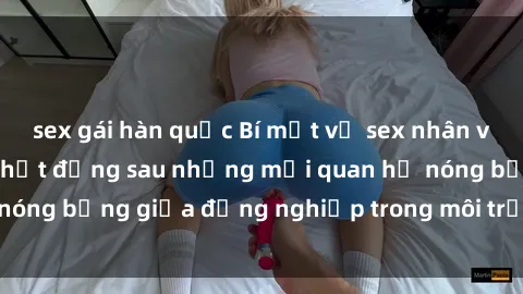 sex gái hàn quốc Bí mật về sex nhân viên văn phòng: Sự thật đằng sau những mối quan hệ nóng bỏng giữa đồng nghiệp trong môi trường làm việc.