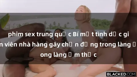 phim sex trung quốc Bí mật tình dục giữa nhân viên nhà hàng gây chấn động trong làng ẩm thực