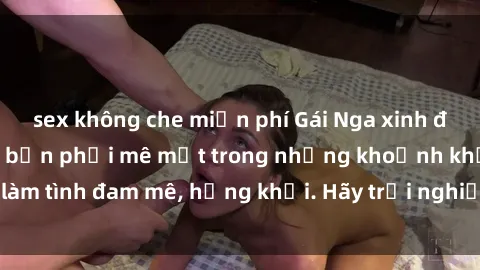 sex không che miễn phí Gái Nga xinh đẹp, tài năng khiến bạn phải mê mệt trong những khoảnh khắc làm tình đam mê, hứng khởi. Hãy trải nghiệm cùng họ ngay hôm nay!