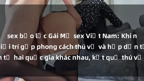 sex bạo lực Gái Mỹ sex Việt Nam: Khi nền công nghiệp giải trí gặp phong cách thú vị và hấp dẫn từ hai quốc gia khác nhau, kết quả thú vị không thể bỏ qua.