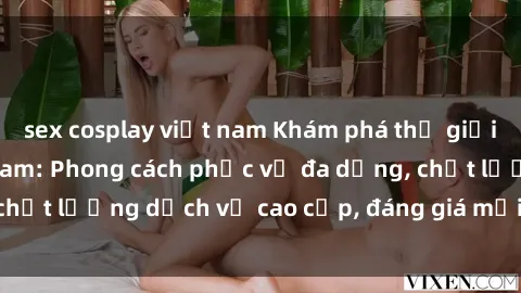 sex cosplay việt nam Khám phá thế giới của gái gọi Việt Nam: Phong cách phục vụ đa dạng, chất lượng dịch vụ cao cấp, đáng giá mọi khoản chi phí