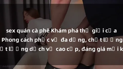 sex quán cà phê Khám phá thế giới của gái gọi Việt Nam: Phong cách phục vụ đa dạng, chất lượng dịch vụ cao cấp, đáng giá mọi khoản chi phí