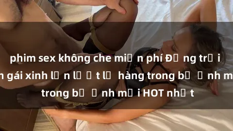 phim sex không che miễn phí Động trời với hình ảnh gái xinh lần lượt lộ hàng trong bộ ảnh mới HOT nhất