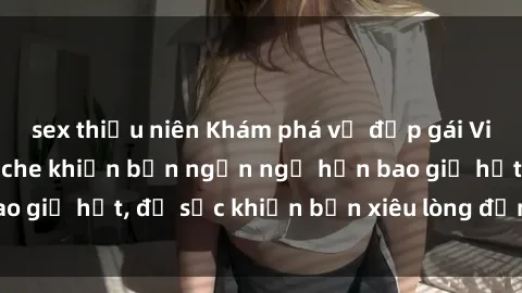 sex thiếu niên Khám phá vẻ đẹp gái Việt Nam nude không che khiến bạn ngẩn ngơ hơn bao giờ hết, đủ sức khiến bạn xiêu lòng đến ngất ngây