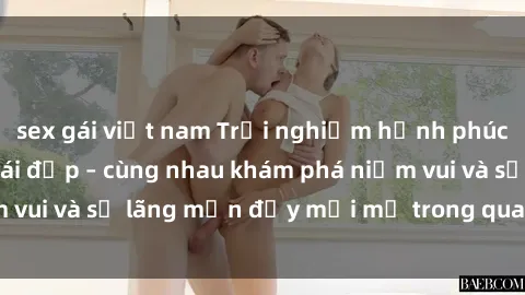 sex gái việt nam Trải nghiệm hạnh phúc khi làm tình với gái đẹp – cùng nhau khám phá niềm vui và sự lãng mạn đầy mới mẻ trong quan hệ của bạn.