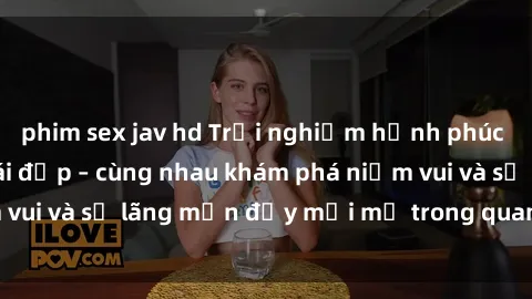 phim sex jav hd Trải nghiệm hạnh phúc khi làm tình với gái đẹp – cùng nhau khám phá niềm vui và sự lãng mạn đầy mới mẻ trong quan hệ của bạn.