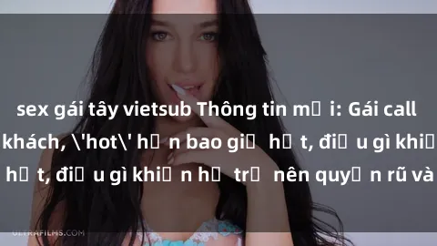 sex gái tây vietsub Thông tin mới: Gái call girl Việt Nam đắt khách, 'hot' hơn bao giờ hết, điều gì khiến họ trở nên quyến rũ và đáng chú ý?