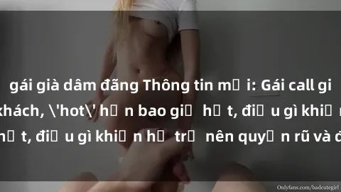 gái già dâm đãng Thông tin mới: Gái call girl Việt Nam đắt khách, 'hot' hơn bao giờ hết, điều gì khiến họ trở nên quyến rũ và đáng chú ý?